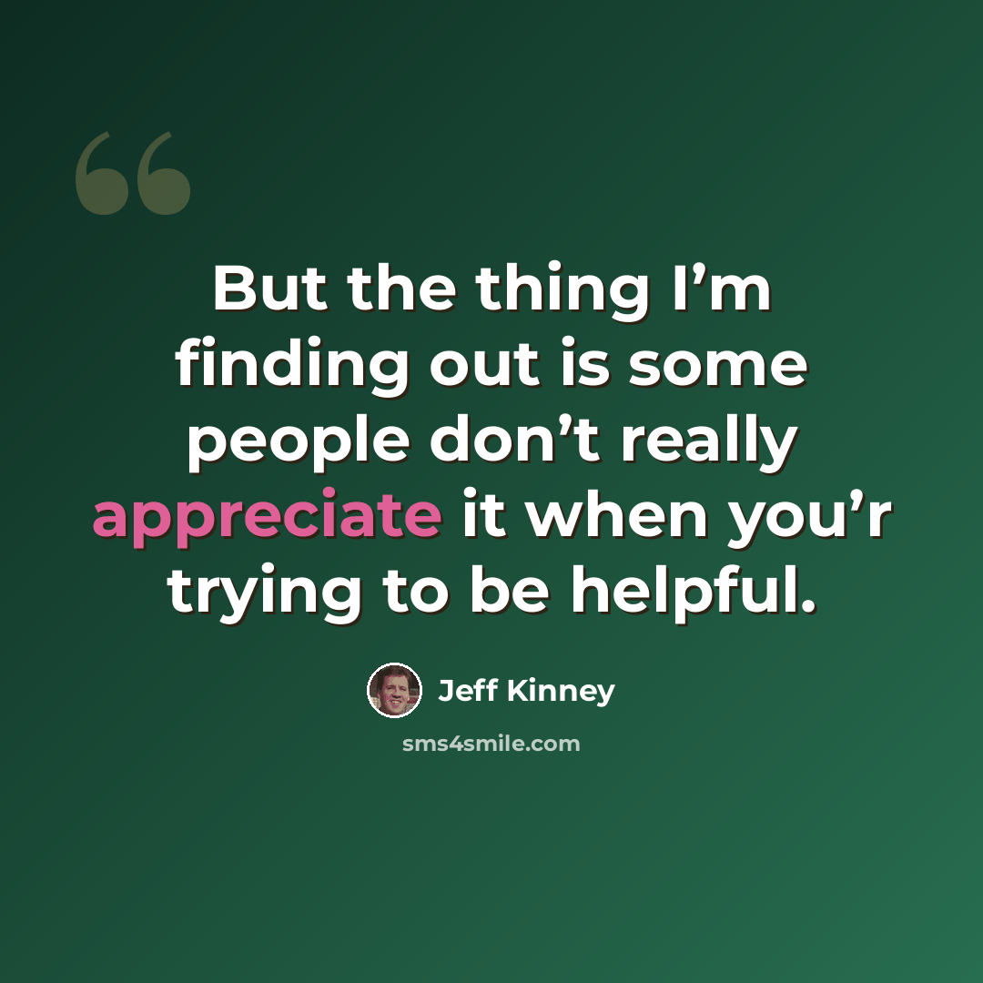 “But the thing I’m finding out is some people don’t really appreciate it when you’r trying to be helpful.” quote by Jeff Kinney