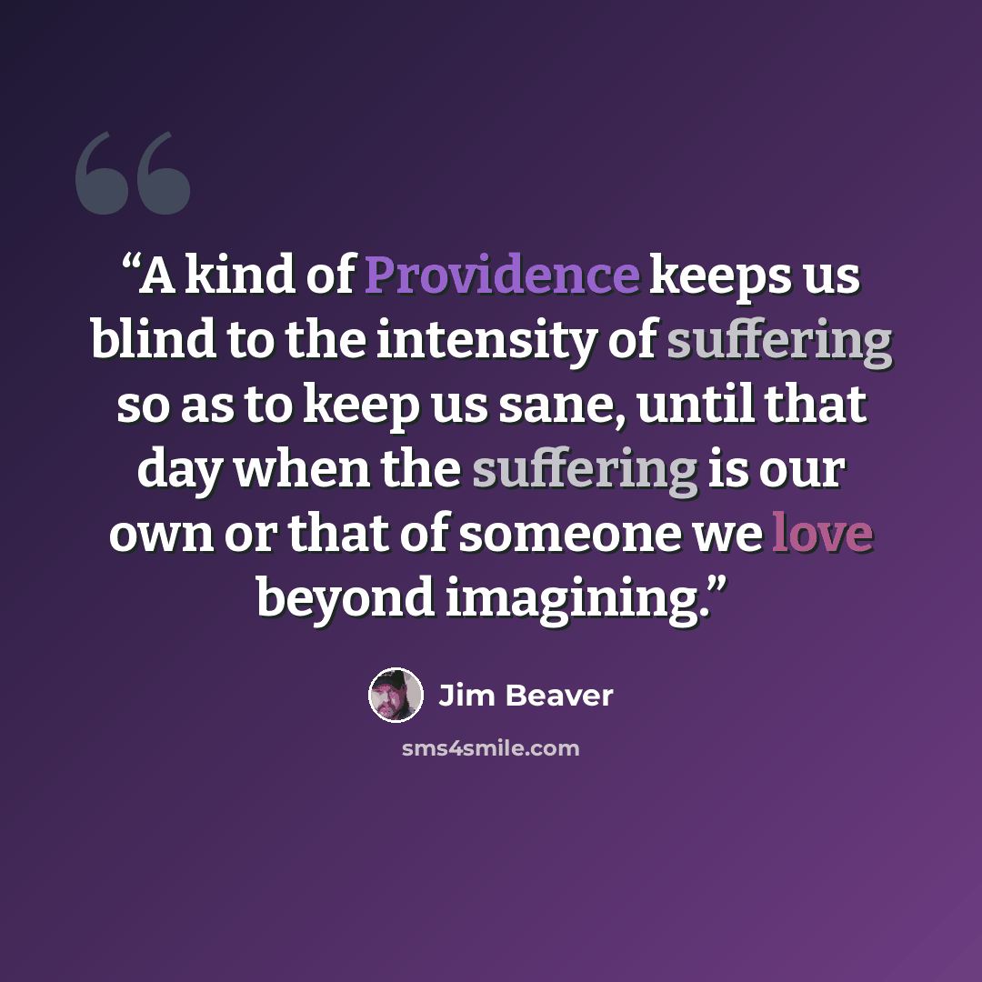 “A kind of Providence keeps us blind to the intensity of suffering so as to keep us sane, until that day when the suffering is our own or that of someone we love beyond imagining.” quote by Jim Beaver