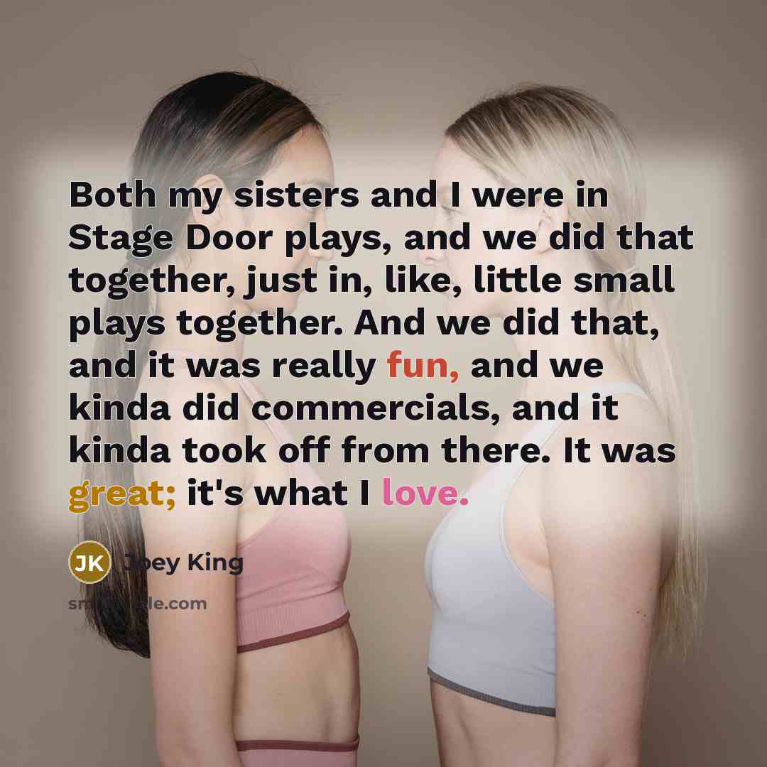 “Both my sisters and I were in Stage Door plays, and we did that together, just in, like, little small plays together. And we did that, and it was really fun, and we kinda did commercials, and it kinda took off from there. It was great; it's what I love.” quote by Joey King