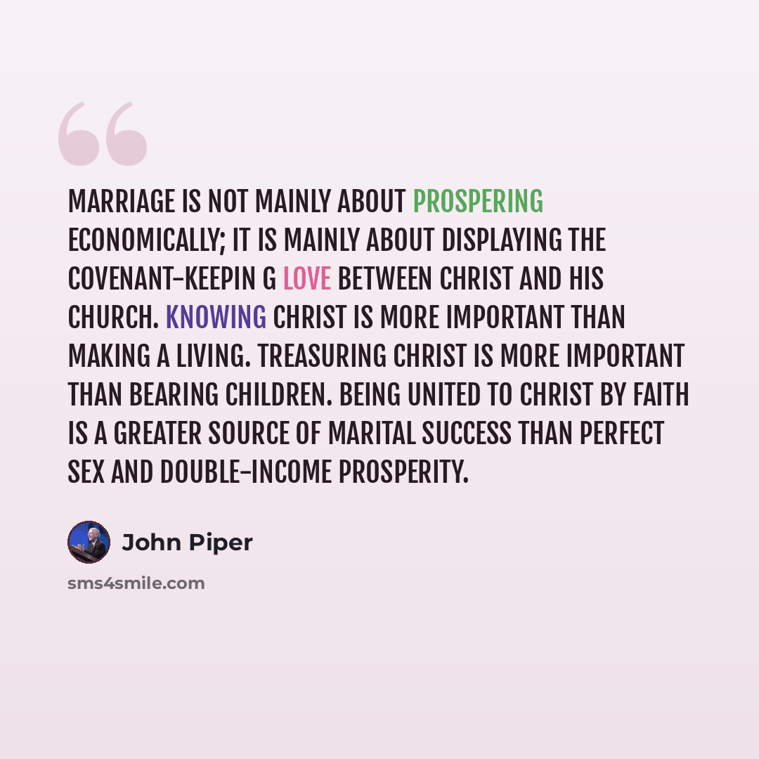 “Marriage is not mainly about prospering economically; it is mainly about displaying the covenant-keepin g love between Christ and his church. Knowing Christ is more important than making a living. Treasuring Christ is more important than bearing children. Being united to Christ by faith is a…” quote by John Piper