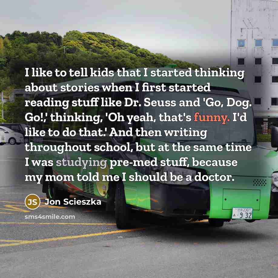 “I like to tell kids that I started thinking about stories when I first started reading stuff like Dr. Seuss and 'Go, Dog. Go!,' thinking, 'Oh yeah, that's funny. I'd like to do that.' And then writing throughout school, but at the same time I was studying pre-med stuff, because my mom told me I…” quote by Jon Scieszka