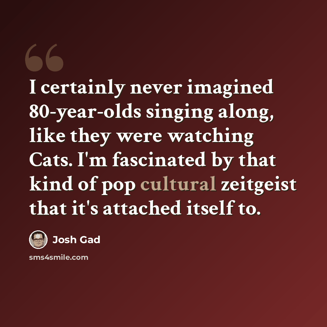 “I certainly never imagined 80-year-olds singing along, like they were watching Cats. I'm fascinated by that kind of pop cultural zeitgeist that it's attached itself to.” quote by Josh Gad