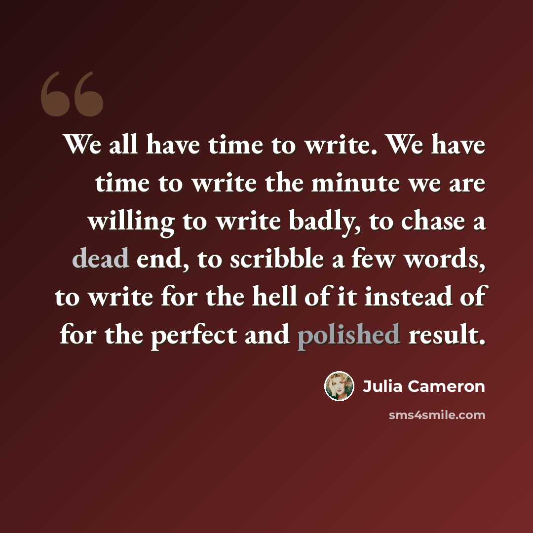 “We all have time to write. We have time to write the minute we are willing to write badly, to chase a dead end, to scribble a few words, to write for the hell of it instead of for the perfect and polished result.” quote by Julia Cameron