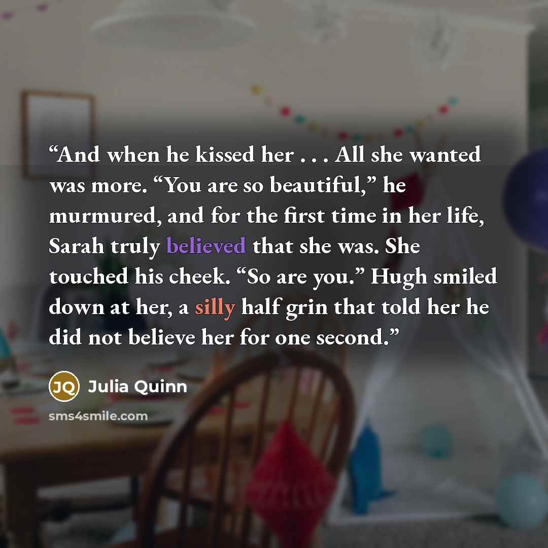 “And when he kissed her . . . All she wanted was more. “You are so beautiful,” he murmured, and for the first time in her life, Sarah truly believed that she was. She touched his cheek. “So are you.” Hugh smiled down at her, a silly half grin that told her he did not believe her for one second.” quote by Julia Quinn