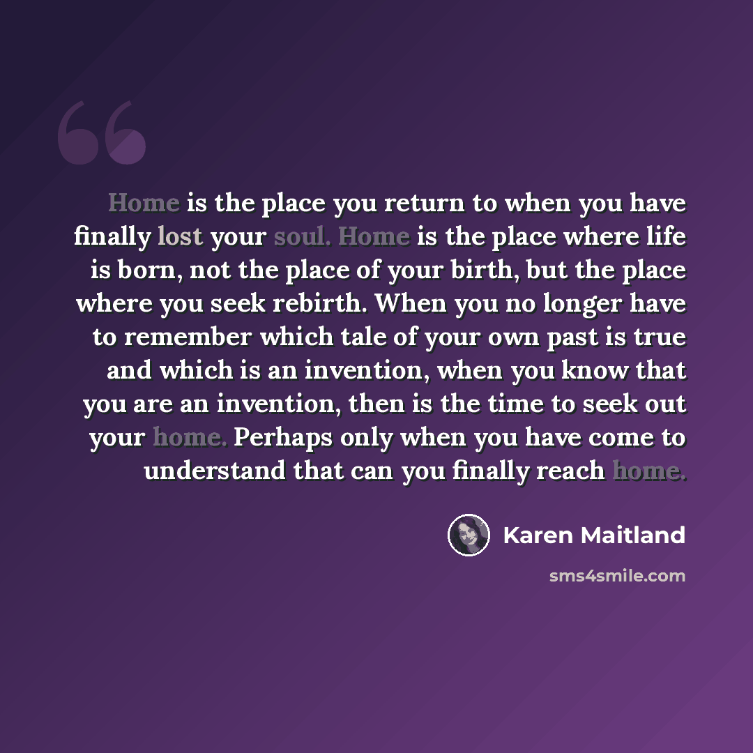 “Home is the place you return to when you have finally lost your soul. Home is the place where life is born, not the place of your birth, but the place where you seek rebirth. When you no longer have to remember which tale of your own past is true and which is an invention, when you know that you…” quote by Karen Maitland