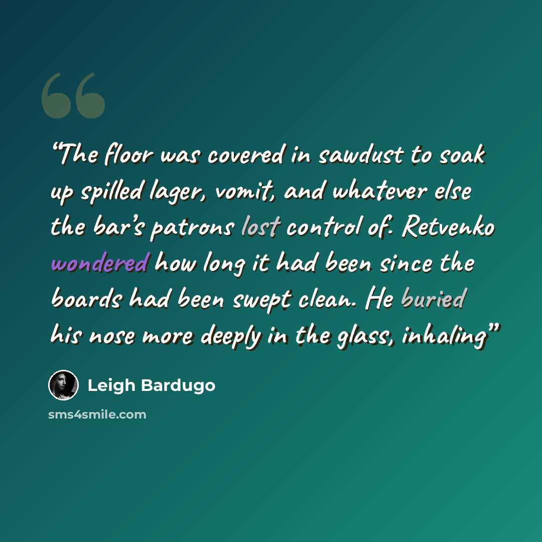 “The floor was covered in sawdust to soak up spilled lager, vomit, and whatever else the bar’s patrons lost control of. Retvenko wondered how long it had been since the boards had been swept clean. He buried his nose more deeply in the glass, inhaling” quote by Leigh Bardugo