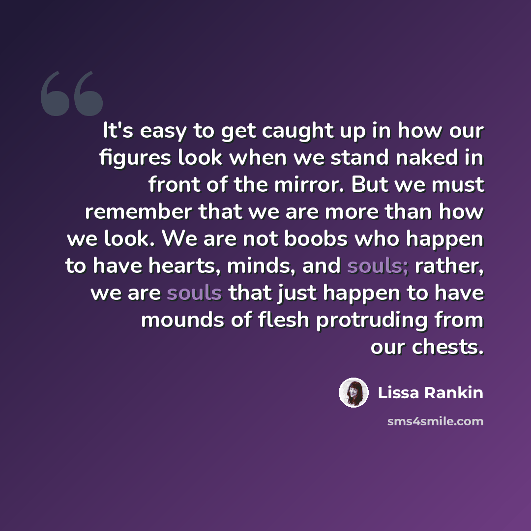“It's easy to get caught up in how our figures look when we stand naked in front of the mirror. But we must remember that we are more than how we look. We are not boobs who happen to have hearts, minds, and souls; rather, we are souls that just happen to have mounds of flesh protruding from our…” quote by Lissa Rankin