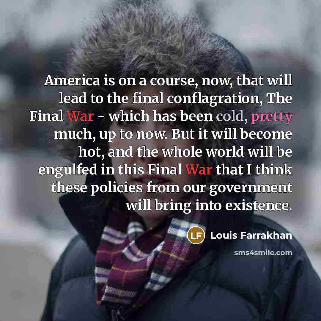 “America is on a course, now, that will lead to the final conflagration, The Final War - which has been cold, pretty much, up to now. But it will become hot, and the whole world will be engulfed in this Final War that I think these policies from our government will bring into existence.” quote by Louis Farrakhan
