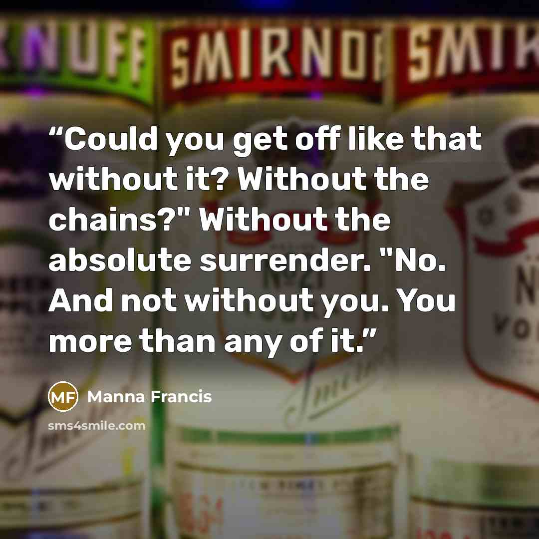 “Could you get off like that without it? Without the chains?" Without the absolute surrender. "No. And not without you. You more than any of it.” quote by Manna Francis