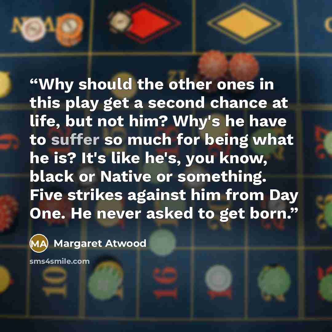 “Why should the other ones in this play get a second chance at life, but not him? Why's he have to suffer so much for being what he is? It's like he's, you know, black or Native or something. Five strikes against him from Day One. He never asked to get born.” quote by Margaret Atwood