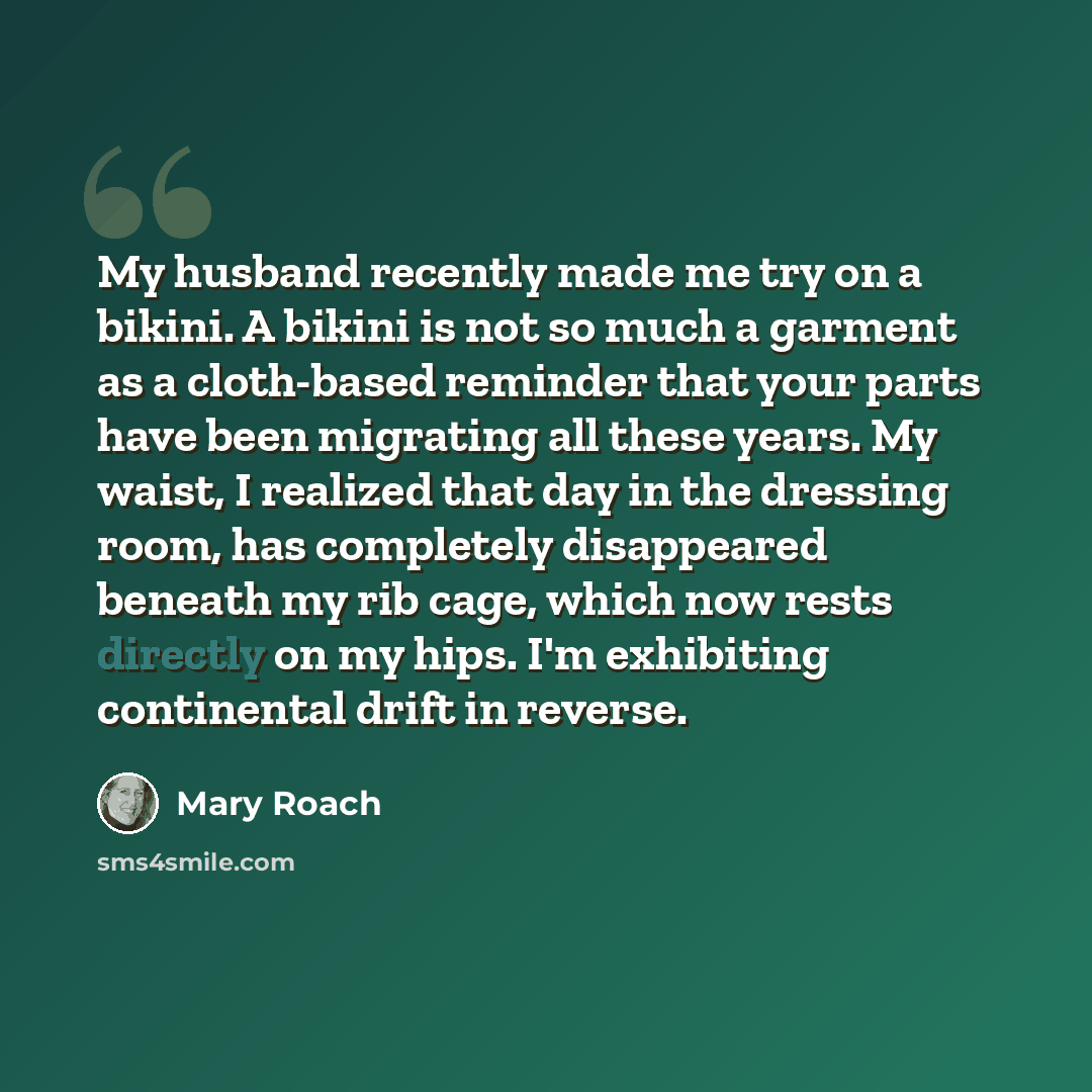“My husband recently made me try on a bikini. A bikini is not so much a garment as a cloth-based reminder that your parts have been migrating all these years. My waist, I realized that day in the dressing room, has completely disappeared beneath my rib cage, which now rests directly on my hips. I'm…” quote by Mary Roach