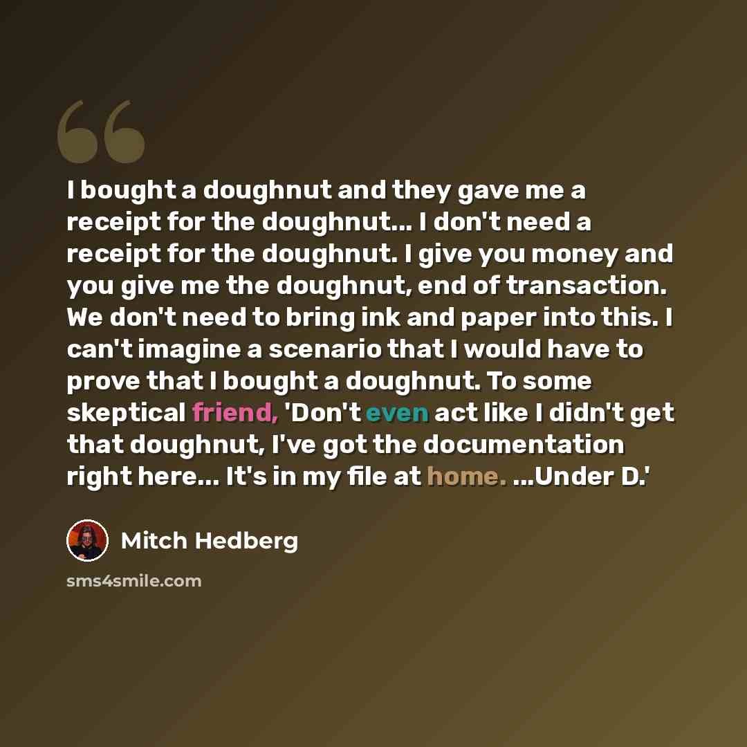 “I bought a doughnut and they gave me a receipt for the doughnut... I don't need a receipt for the doughnut. I give you money and you give me the doughnut, end of transaction. We don't need to bring ink and paper into this. I can't imagine a scenario that I would have to prove that I bought a…” quote by Mitch Hedberg