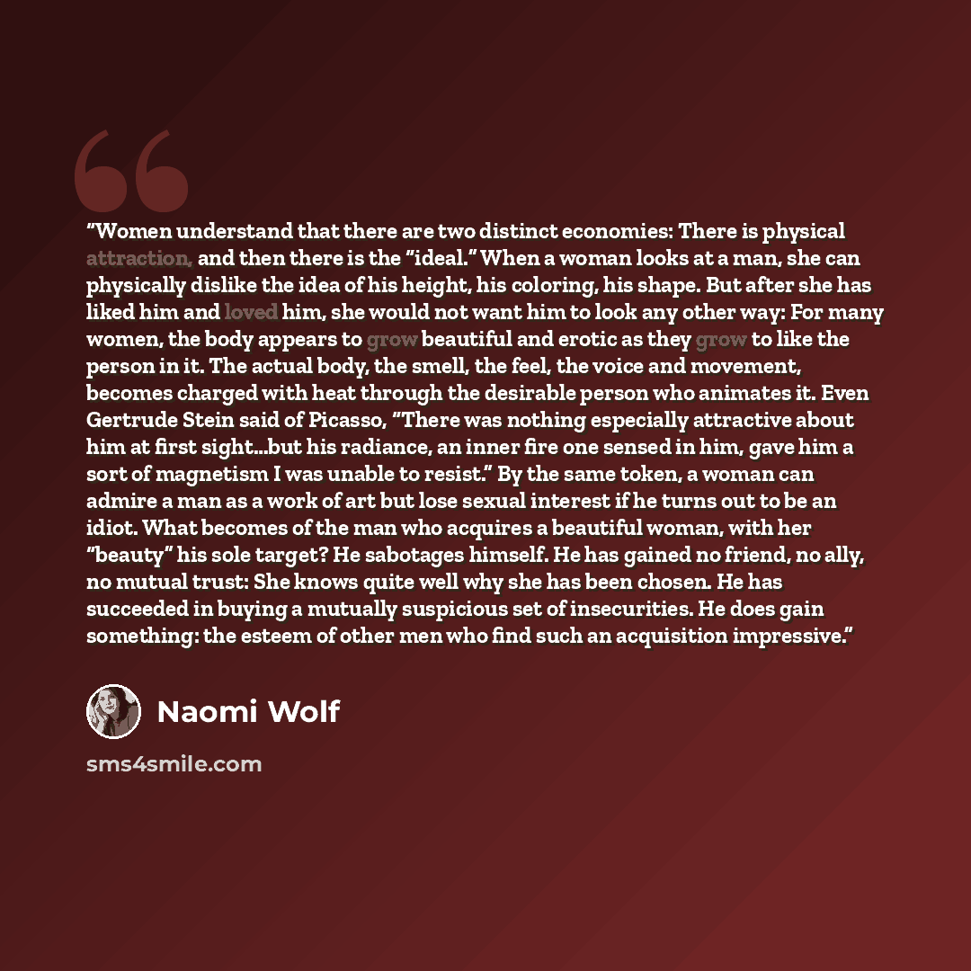 “Women understand that there are two distinct economies: There is physical attraction, and then there is the “ideal.” When a woman looks at a man, she can physically dislike the idea of his height, his coloring, his shape. But after she has liked him and loved him, she would not want him to look…” quote by Naomi Wolf