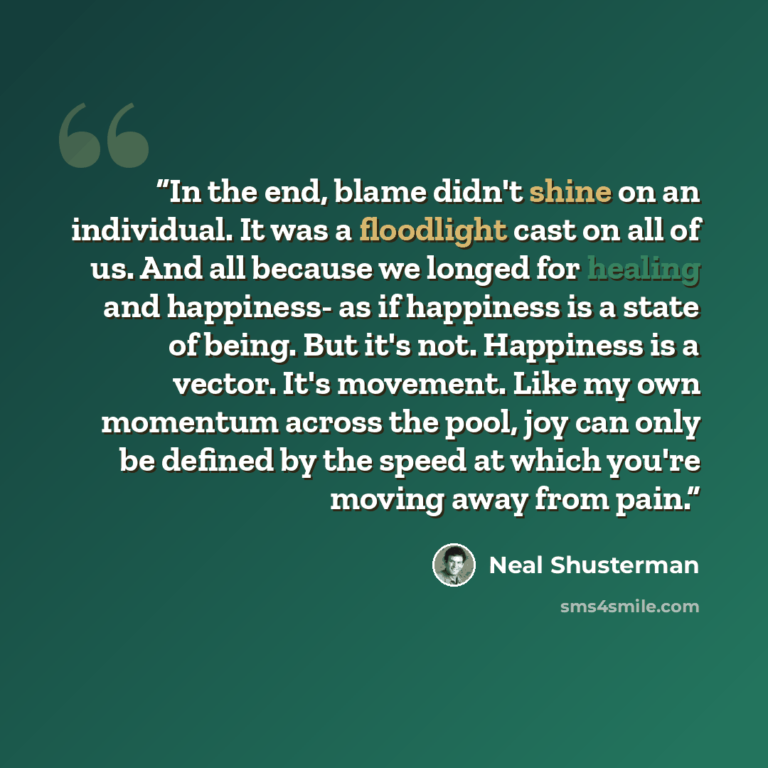 “In the end, blame didn't shine on an individual. It was a floodlight cast on all of us. And all because we longed for healing and happiness- as if happiness is a state of being. But it's not. Happiness is a vector. It's movement. Like my own momentum across the pool, joy can only be defined by the…” quote by Neal Shusterman