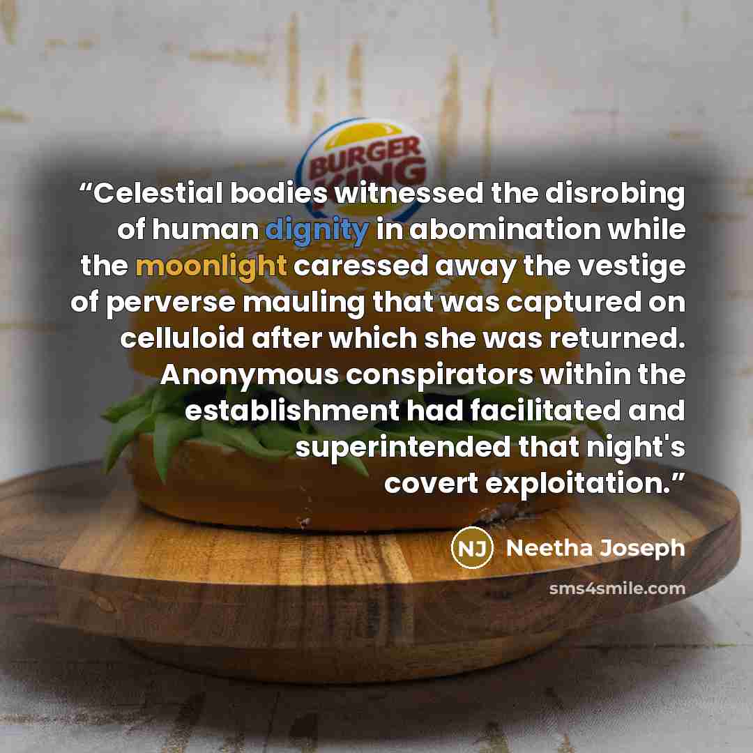 “Celestial bodies witnessed the disrobing of human dignity in abomination while the moonlight caressed away the vestige of perverse mauling that was captured on celluloid after which she was returned. Anonymous conspirators within the establishment had facilitated and superintended that night's…” quote by Neetha Joseph