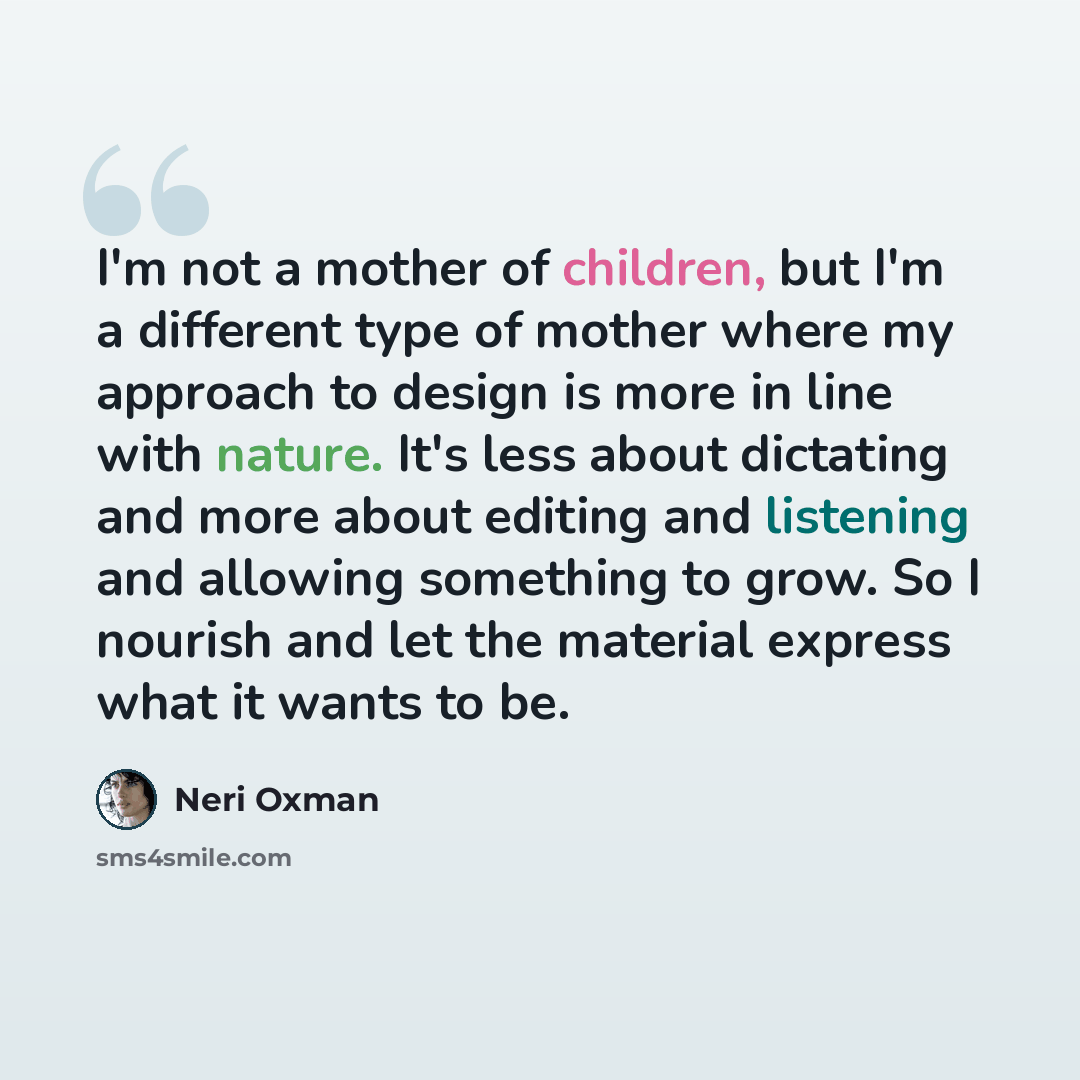 “I'm not a mother of children, but I'm a different type of mother where my approach to design is more in line with nature. It's less about dictating and more about editing and listening and allowing something to grow. So I nourish and let the material express what it wants to be.” quote by Neri Oxman