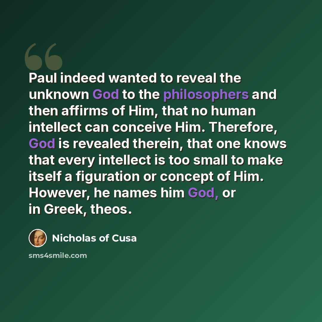 “Paul indeed wanted to reveal the unknown God to the philosophers and then affirms of Him, that no human intellect can conceive Him. Therefore, God is revealed therein, that one knows that every intellect is too small to make itself a figuration or concept of Him. However, he names him God, or in…” quote by Nicholas of Cusa