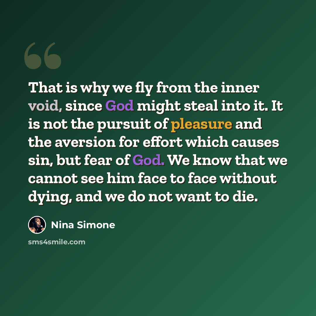 “That is why we fly from the inner void, since God might steal into it. It is not the pursuit of pleasure and the aversion for effort which causes sin, but fear of God. We know that we cannot see him face to face without dying, and we do not want to die.” quote by Nina Simone