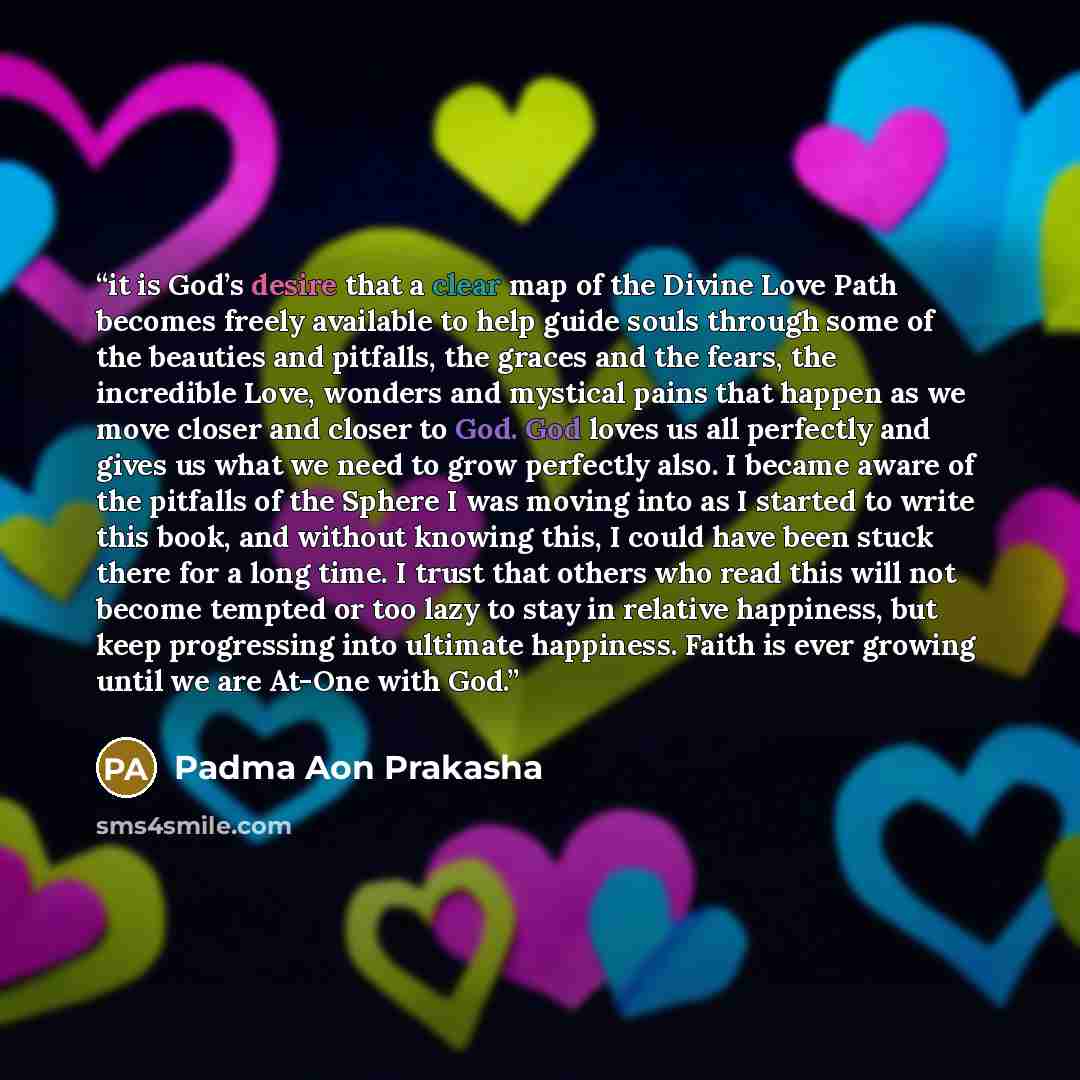 “it is God’s desire that a clear map of the Divine Love Path becomes freely available to help guide souls through some of the beauties and pitfalls, the graces and the fears, the incredible Love, wonders and mystical pains that happen as we move closer and closer to God. God loves us all perfectly…” quote by Padma Aon Prakasha