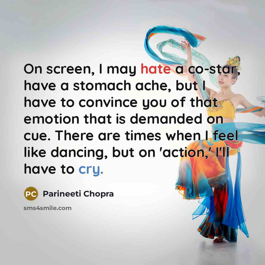 “On screen, I may hate a co-star, have a stomach ache, but I have to convince you of that emotion that is demanded on cue. There are times when I feel like dancing, but on 'action,' I'll have to cry.” quote by Parineeti Chopra