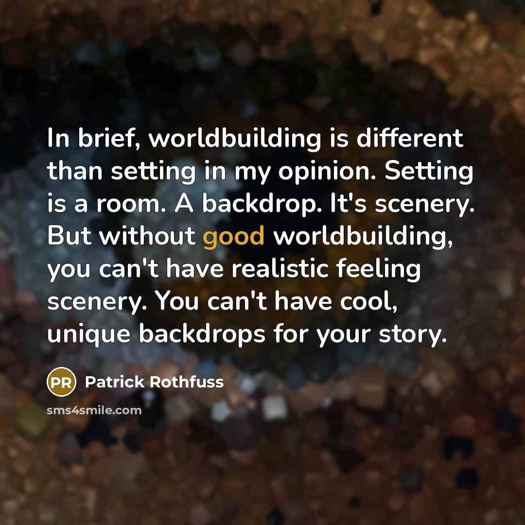“In brief, worldbuilding is different than setting in my opinion. Setting is a room. A backdrop. It's scenery. But without good worldbuilding, you can't have realistic feeling scenery. You can't have cool, unique backdrops for your story.” quote by Patrick Rothfuss