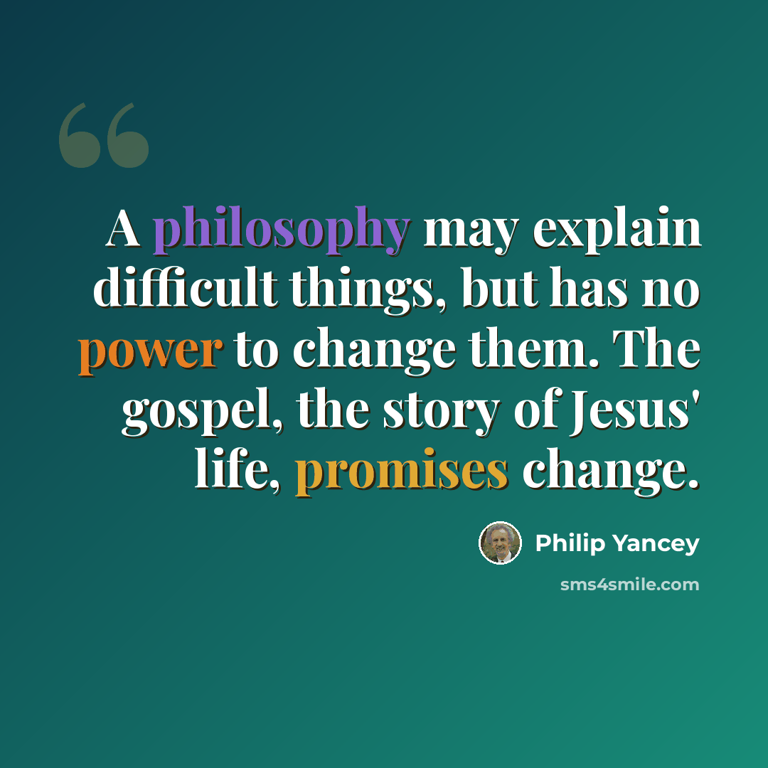 “A philosophy may explain difficult things, but has no power to change them. The gospel, the story of Jesus' life, promises change.” quote by Philip Yancey