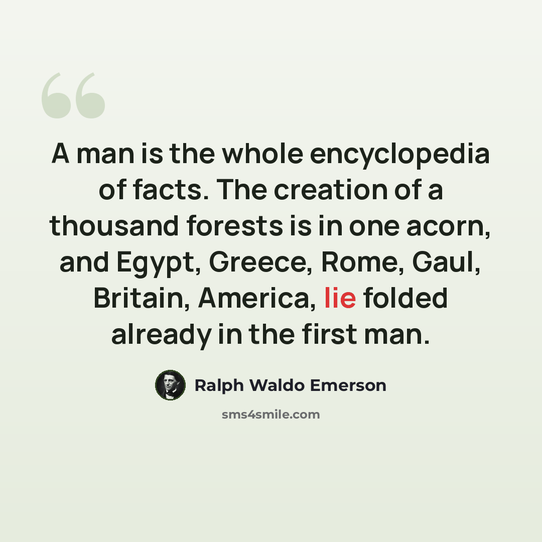 “A man is the whole encyclopedia of facts. The creation of a thousand forests is in one acorn, and Egypt, Greece, Rome, Gaul, Britain, America, lie folded already in the first man.” quote by Ralph Waldo Emerson