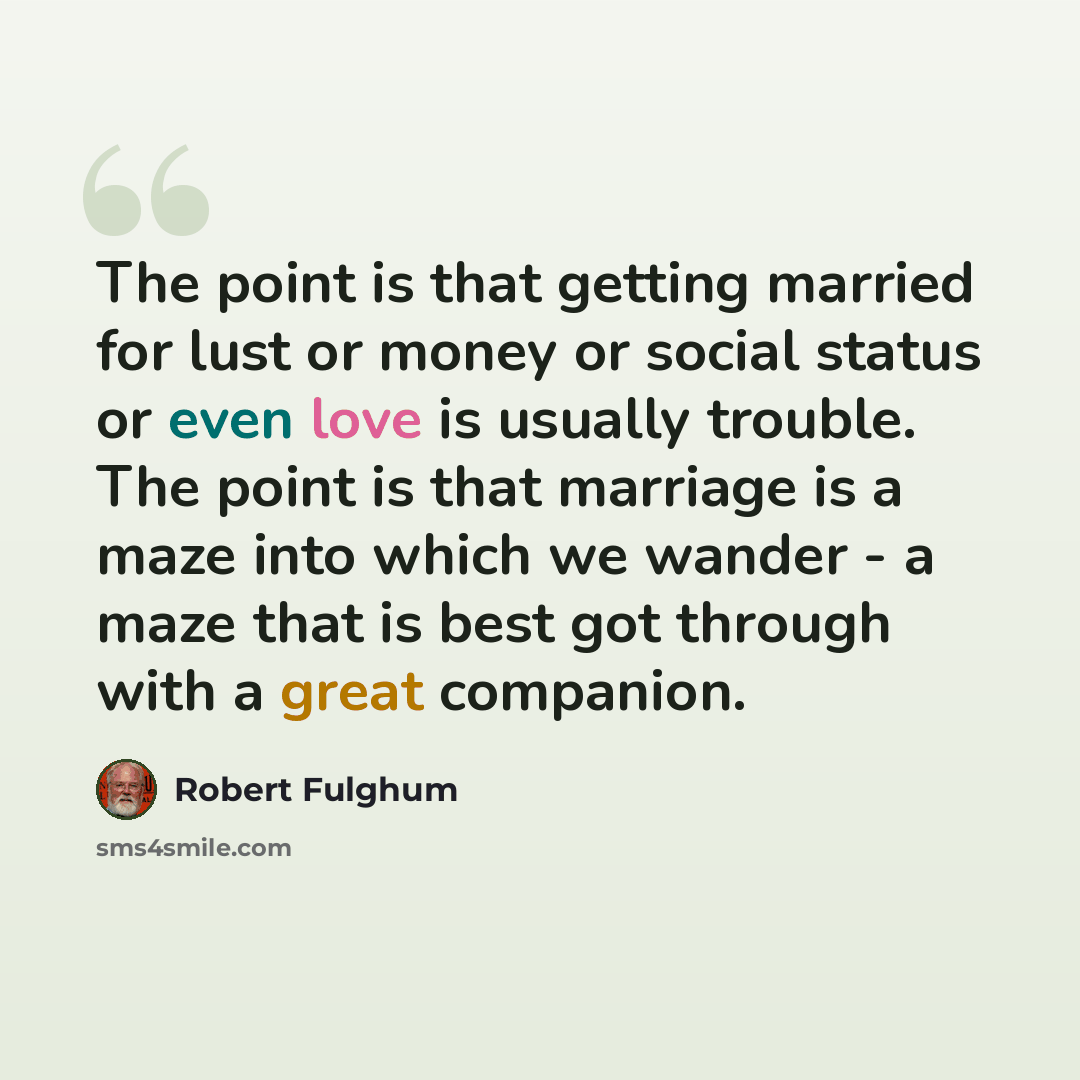 “The point is that getting married for lust or money or social status or even love is usually trouble. The point is that marriage is a maze into which we wander - a maze that is best got through with a great companion.” quote by Robert Fulghum