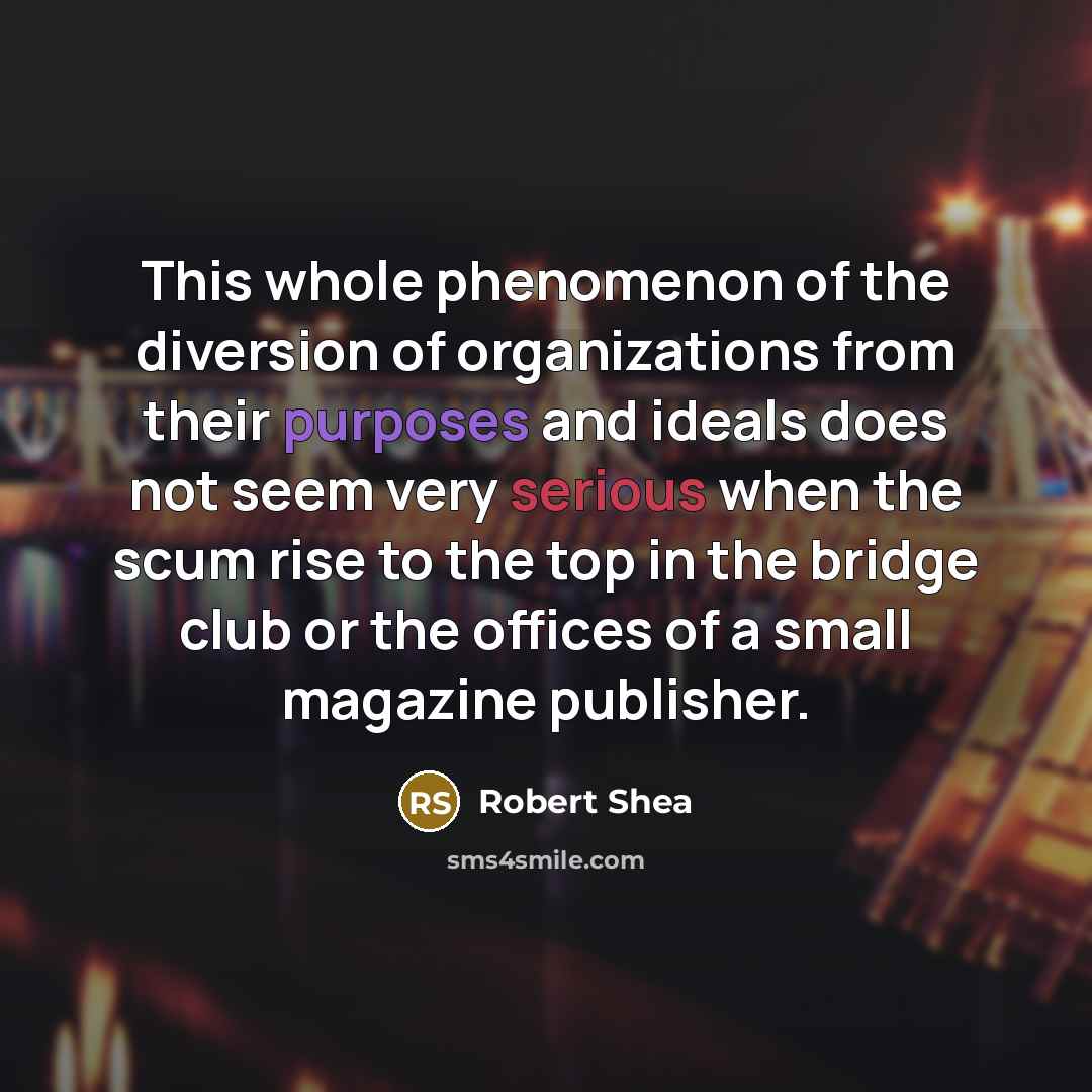 “This whole phenomenon of the diversion of organizations from their purposes and ideals does not seem very serious when the scum rise to the top in the bridge club or the offices of a small magazine publisher.” quote by Robert Shea