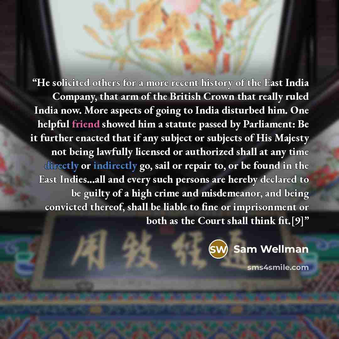 “He solicited others for a more recent history of the East India Company, that arm of the British Crown that really ruled India now. More aspects of going to India disturbed him. One helpful friend showed him a statute passed by Parliament: Be it further enacted that if any subject or subjects of…” quote by Sam Wellman