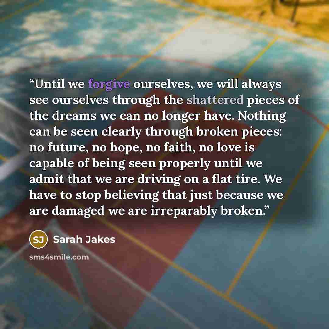 “Until we forgive ourselves, we will always see ourselves through the shattered pieces of the dreams we can no longer have. Nothing can be seen clearly through broken pieces: no future, no hope, no faith, no love is capable of being seen properly until we admit that we are driving on a flat tire…” quote by Sarah Jakes