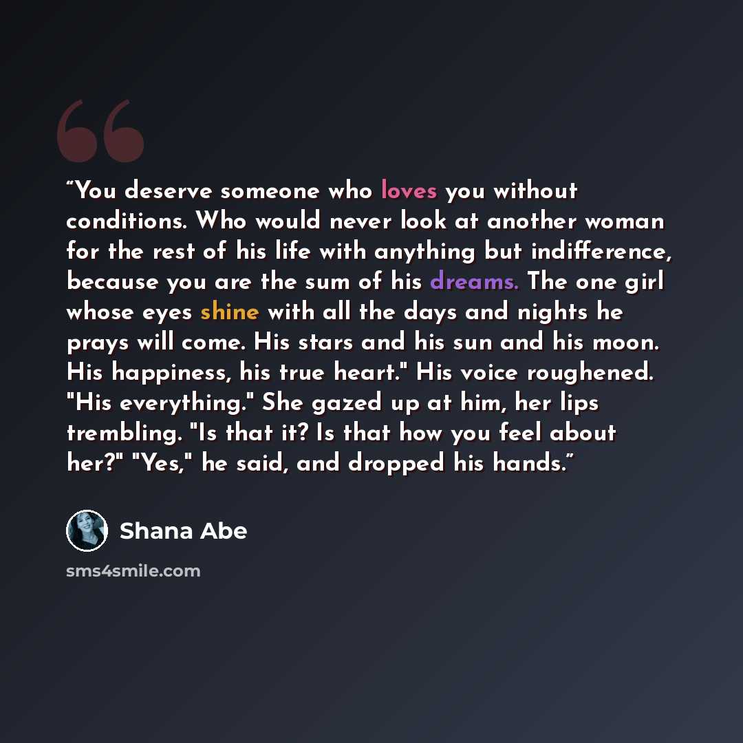 “You deserve someone who loves you without conditions. Who would never look at another woman for the rest of his life with anything but indifference, because you are the sum of his dreams. The one girl whose eyes shine with all the days and nights he prays will come. His stars and his sun and his…” quote by Shana Abe