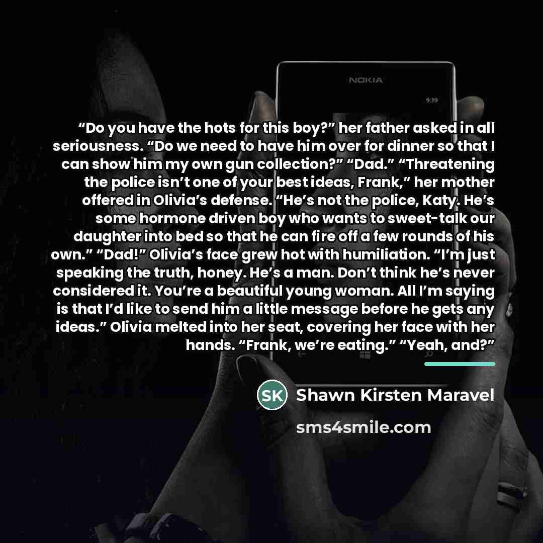 “Do you have the hots for this boy?” her father asked in all seriousness. “Do we need to have him over for dinner so that I can show him my own gun collection?” “Dad.” “Threatening the police isn’t one of your best ideas, Frank,” her mother offered in Olivia’s defense. “He’s not the police, Katy…” quote by Shawn Kirsten Maravel