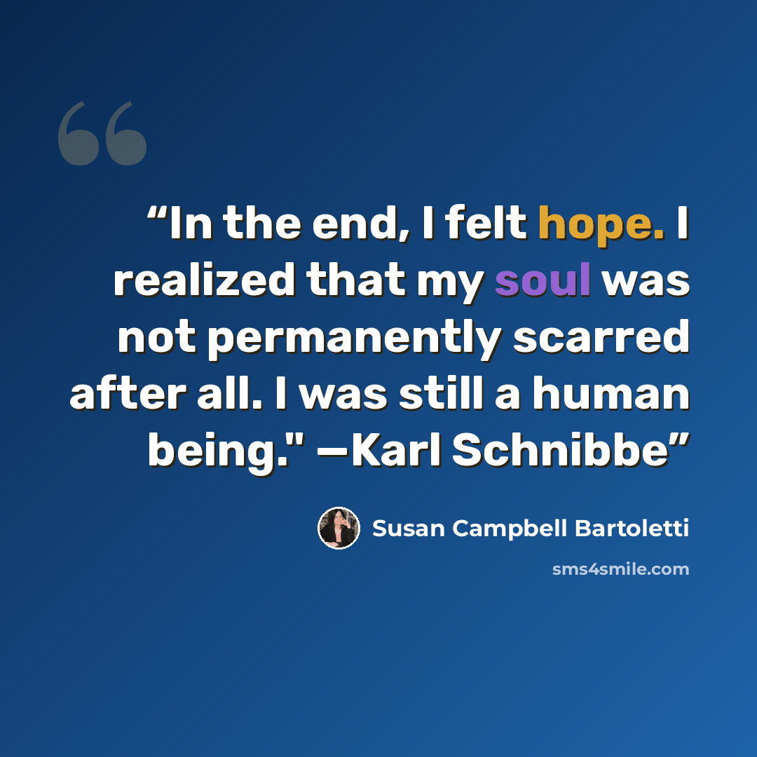 “In the end, I felt hope. I realized that my soul was not permanently scarred after all. I was still a human being." —Karl Schnibbe” quote by Susan Campbell Bartoletti