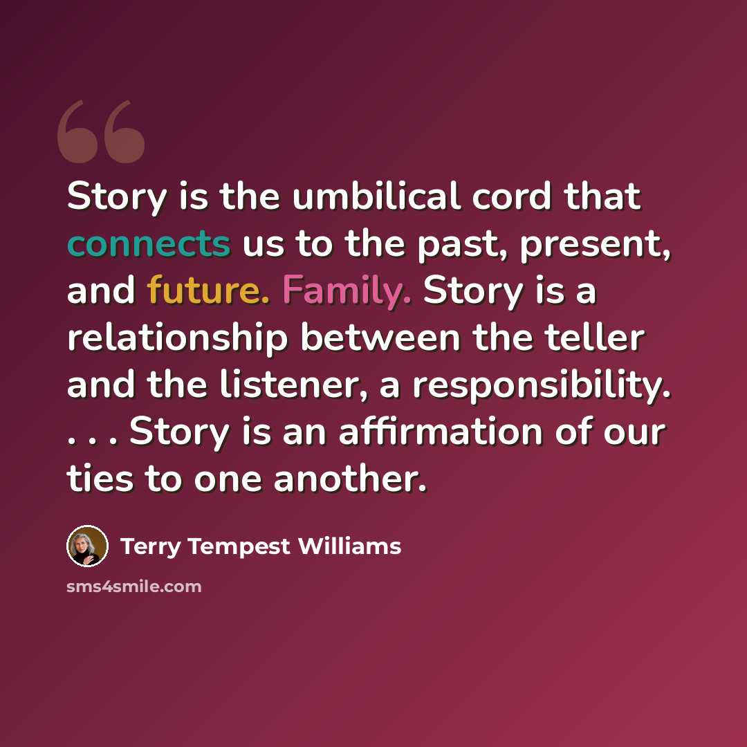 “Story is the umbilical cord that connects us to the past, present, and future. Family. Story is a relationship between the teller and the listener, a responsibility. . . . Story is an affirmation of our ties to one another.” quote by Terry Tempest Williams