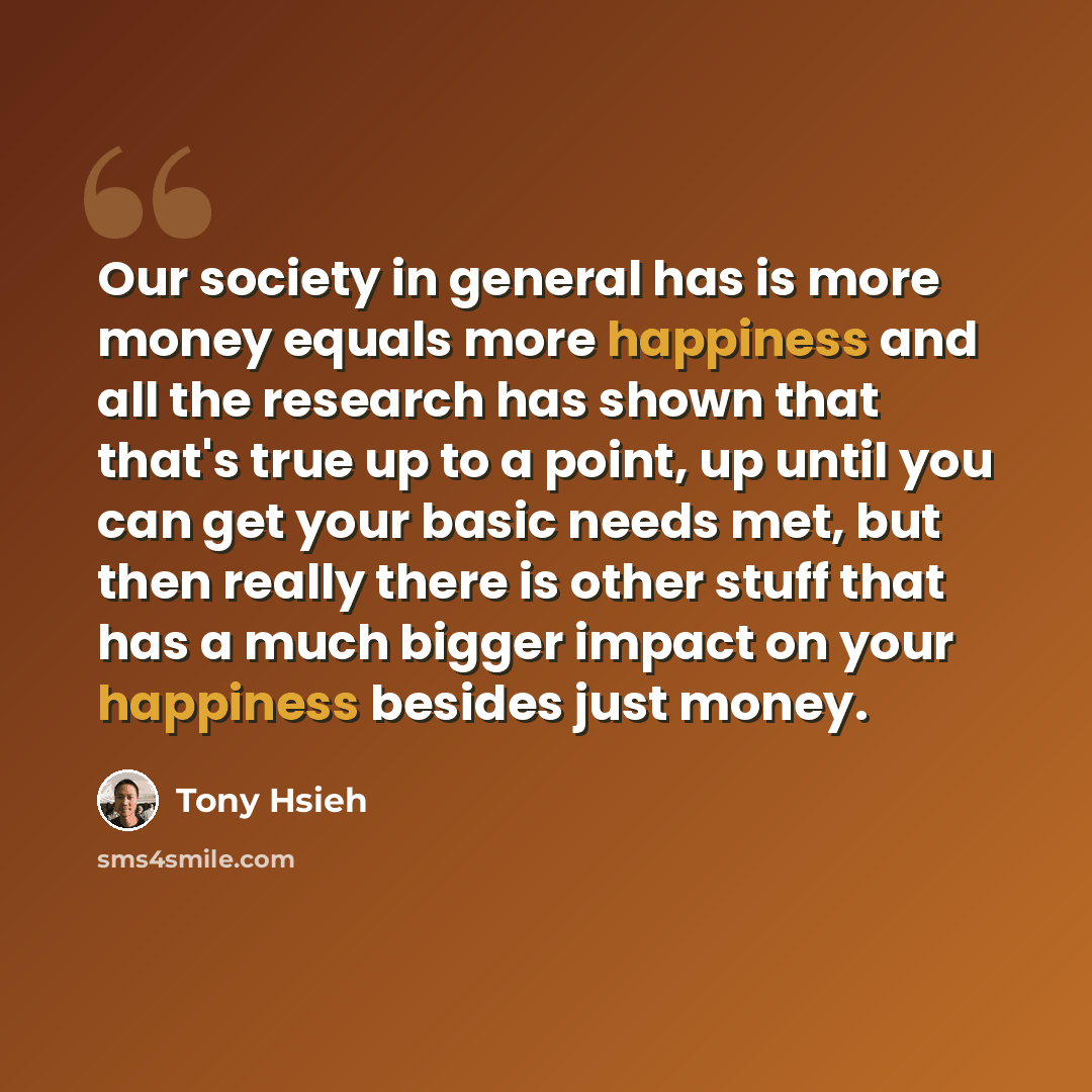 “Our society in general has is more money equals more happiness and all the research has shown that that's true up to a point, up until you can get your basic needs met, but then really there is other stuff that has a much bigger impact on your happiness besides just money.” quote by Tony Hsieh