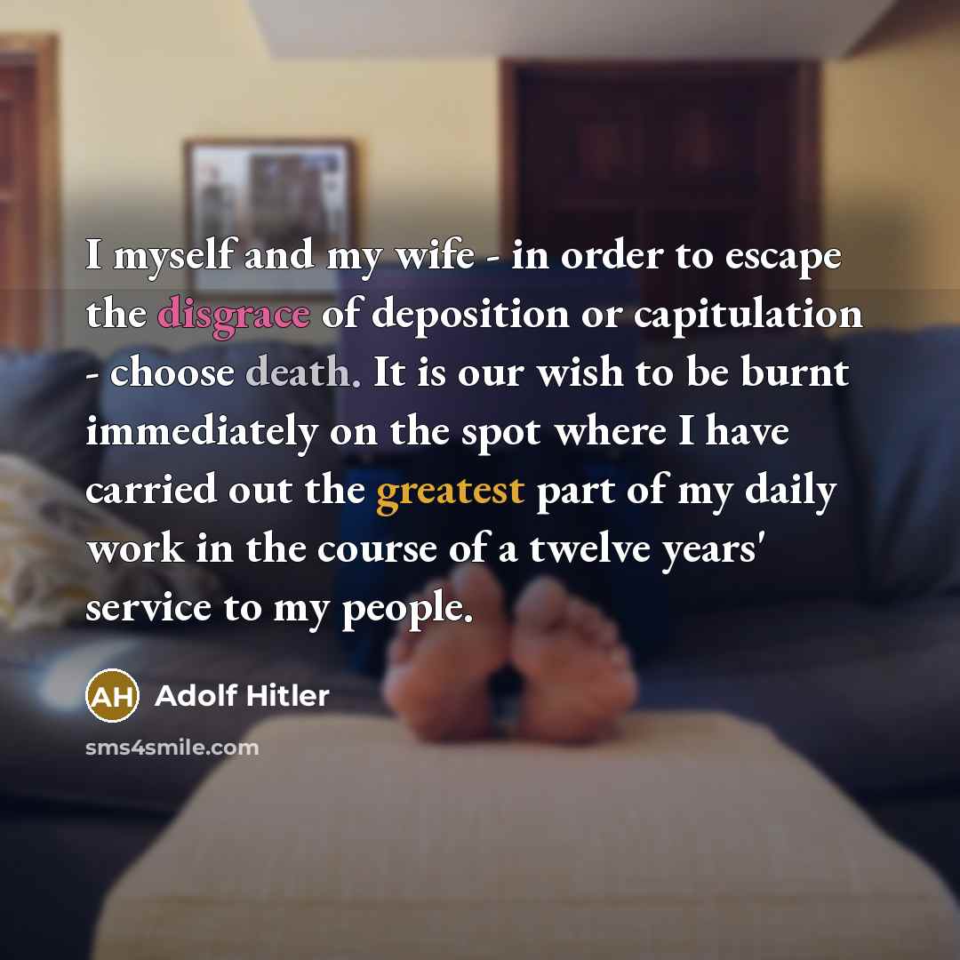 “I myself and my wife - in order to escape the disgrace of deposition or capitulation - choose death. It is our wish to be burnt immediately on the spot where I have carried out the greatest part of my daily work in the course of a twelve years' service to my people.” quote by Adolf Hitler