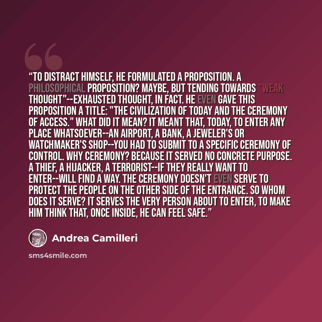 “To distract himself, he formulated a proposition. A philosophical proposition? Maybe, but tending towards "weak thought"--exhausted thought, in fact. He even gave this proposition a title: "The Civilization of Today and the Ceremony of Access." What did it mean? It meant that, today, to enter any…” quote by Andrea Camilleri