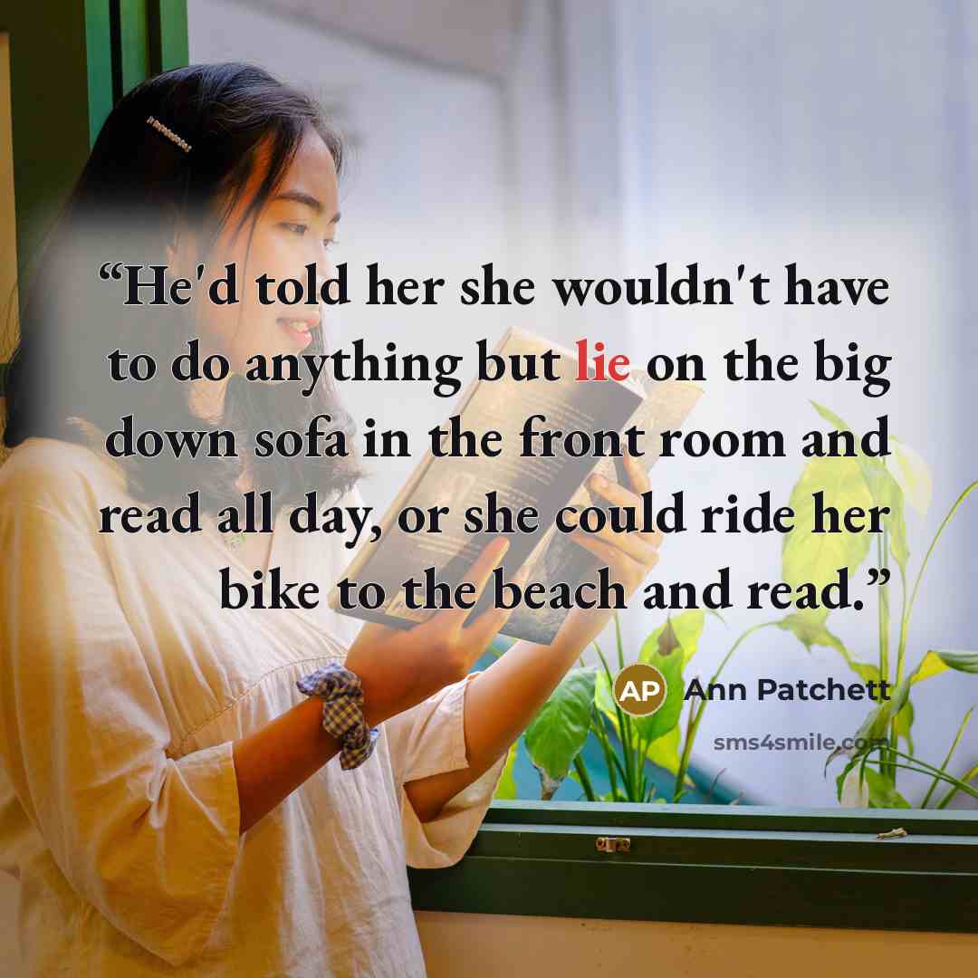“He'd told her she wouldn't have to do anything but lie on the big down sofa in the front room and read all day, or she could ride her bike to the beach and read.” quote by Ann Patchett