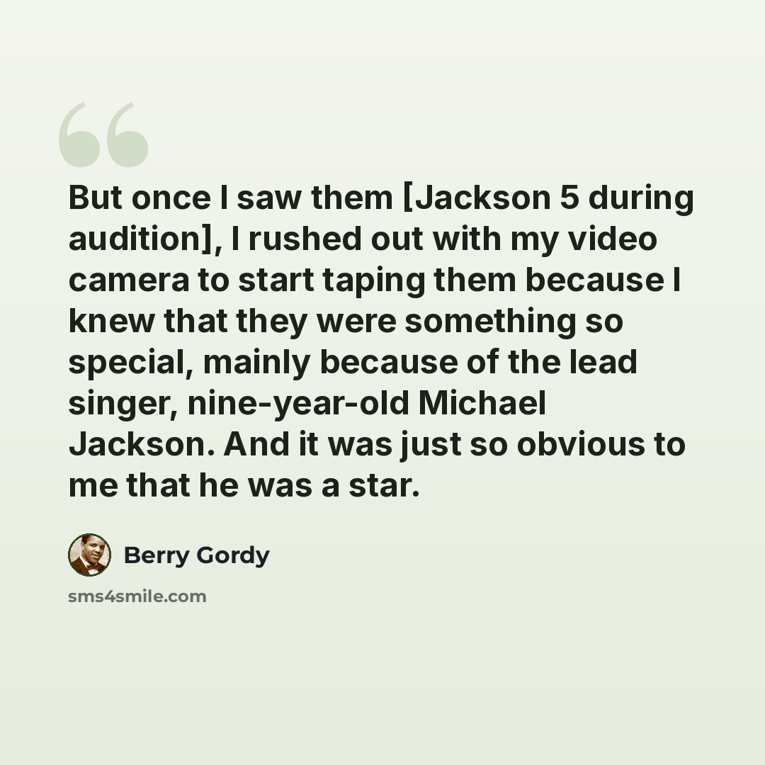 “But once I saw them [Jackson 5 during audition], I rushed out with my video camera to start taping them because I knew that they were something so special, mainly because of the lead singer, nine-year-old Michael Jackson. And it was just so obvious to me that he was a star.” quote by Berry Gordy
