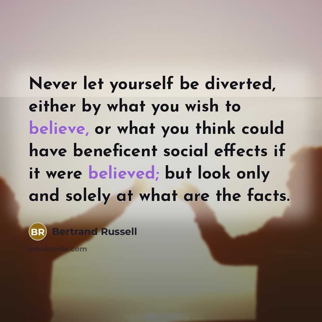“Never let yourself be diverted, either by what you wish to believe, or what you think could have beneficent social effects if it were believed; but look only and solely at what are the facts.” quote by Bertrand Russell