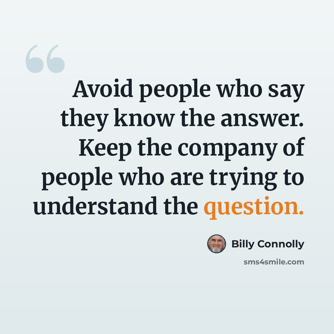 “Avoid people who say they know the answer. Keep the company of people who are trying to understand the question.” quote by Billy Connolly