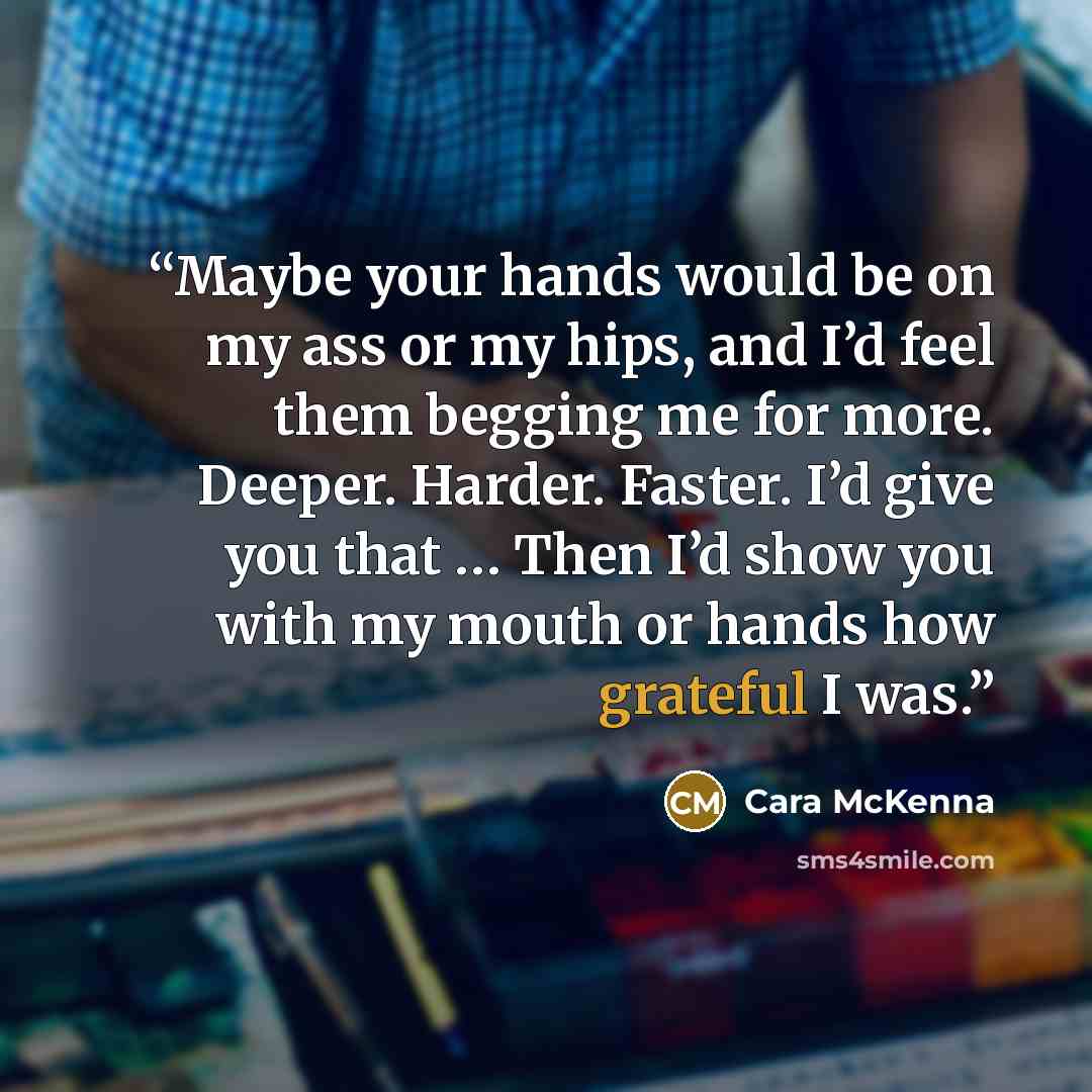 “Maybe your hands would be on my ass or my hips, and I’d feel them begging me for more. Deeper. Harder. Faster. I’d give you that … Then I’d show you with my mouth or hands how grateful I was.” quote by Cara McKenna