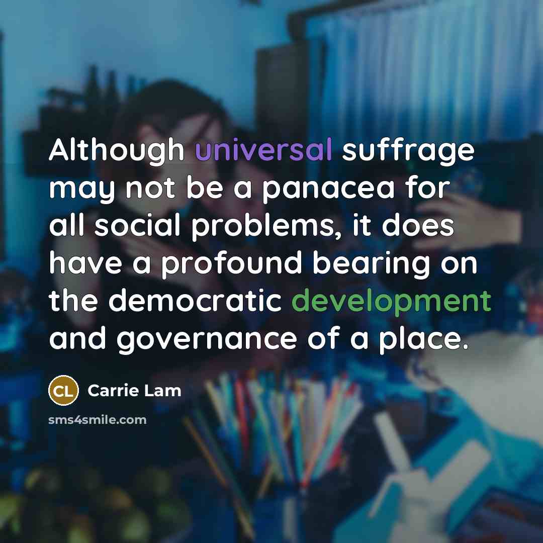 “Although universal suffrage may not be a panacea for all social problems, it does have a profound bearing on the democratic development and governance of a place.” quote by Carrie Lam