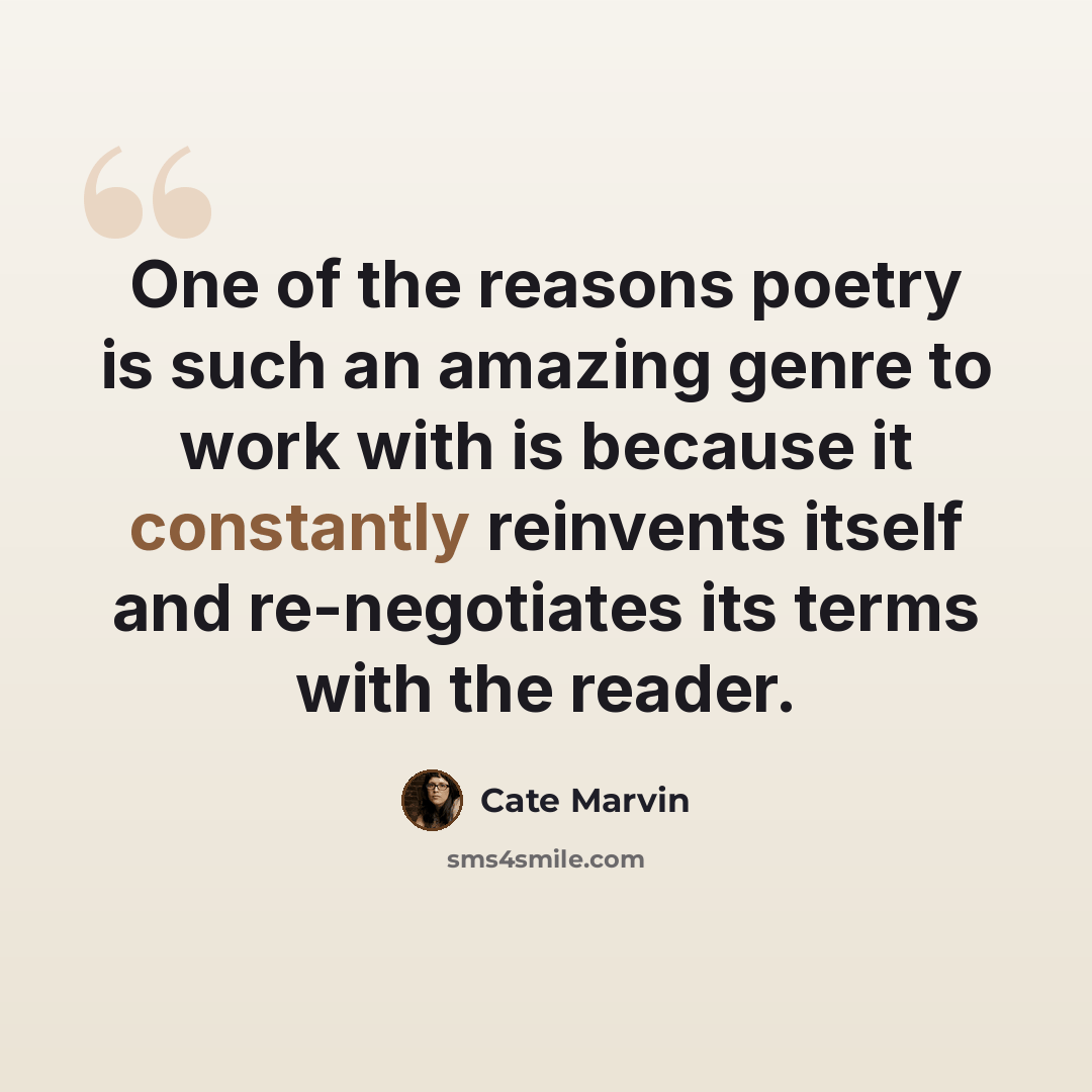 “One of the reasons poetry is such an amazing genre to work with is because it constantly reinvents itself and re-negotiates its terms with the reader.” quote by Cate Marvin