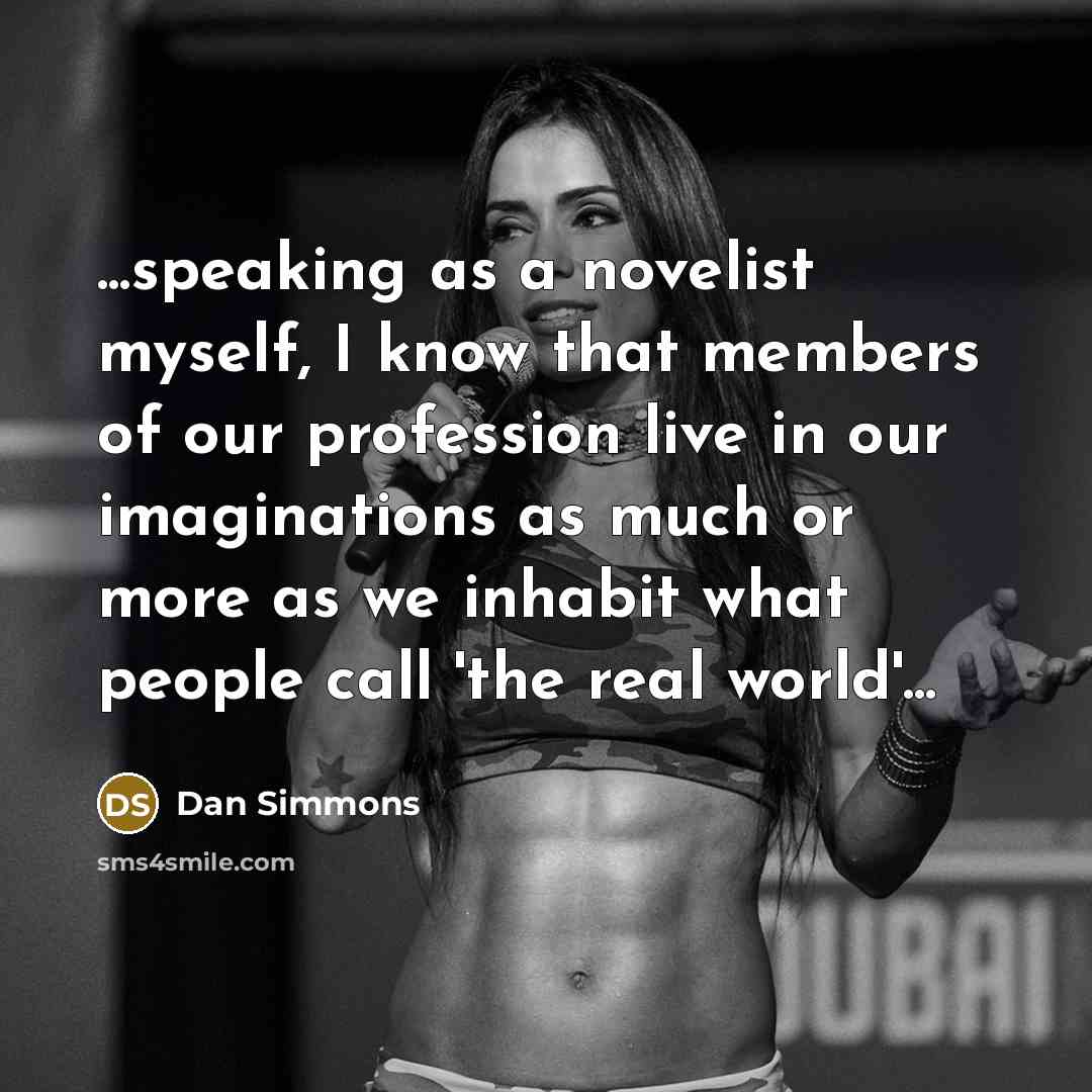 “...speaking as a novelist myself, I know that members of our profession live in our imaginations as much or more as we inhabit what people call 'the real world'...” quote by Dan Simmons