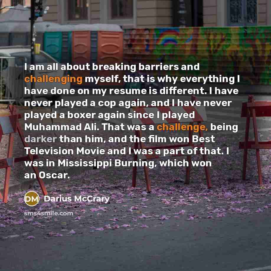 “I am all about breaking barriers and challenging myself, that is why everything I have done on my resume is different. I have never played a cop again, and I have never played a boxer again since I played Muhammad Ali. That was a challenge, being darker than him, and the film won Best Television…” quote by Darius McCrary