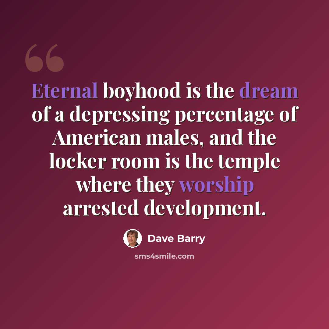 “Eternal boyhood is the dream of a depressing percentage of American males, and the locker room is the temple where they worship arrested development.” quote by Dave Barry