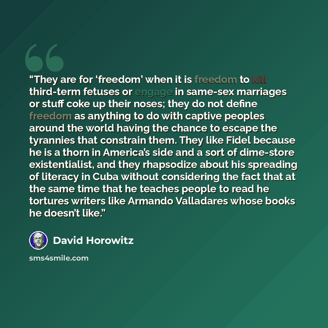 “They are for ‘freedom’ when it is freedom to kill third-term fetuses or engage in same-sex marriages or stuff coke up their noses; they do not define freedom as anything to do with captive peoples around the world having the chance to escape the tyrannies that constrain them. They like Fidel…” quote by David Horowitz