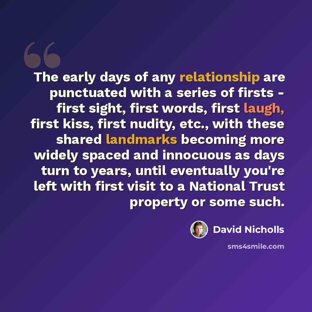 “The early days of any relationship are punctuated with a series of firsts - first sight, first words, first laugh, first kiss, first nudity, etc., with these shared landmarks becoming more widely spaced and innocuous as days turn to years, until eventually you're left with first visit to a…” quote by David Nicholls